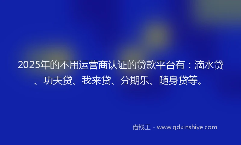2025年的不用运营商认证的贷款平台有：滴水贷、功夫贷、我来贷、分期乐、随身贷等。