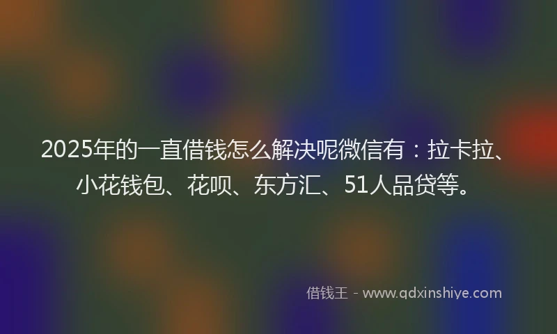 2025年的一直借钱怎么解决呢微信有：拉卡拉、小花钱包、花呗、东方汇、51人品贷等。
