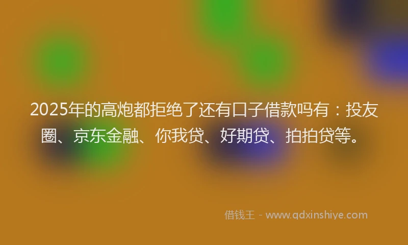 2025年的高炮都拒绝了还有口子借款吗有：投友圈、京东金融、你我贷、好期贷、拍拍贷等。