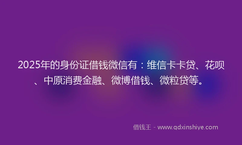 2025年的身份证借钱微信有：维信卡卡贷、花呗、中原消费金融、微博借钱、微粒贷等。
