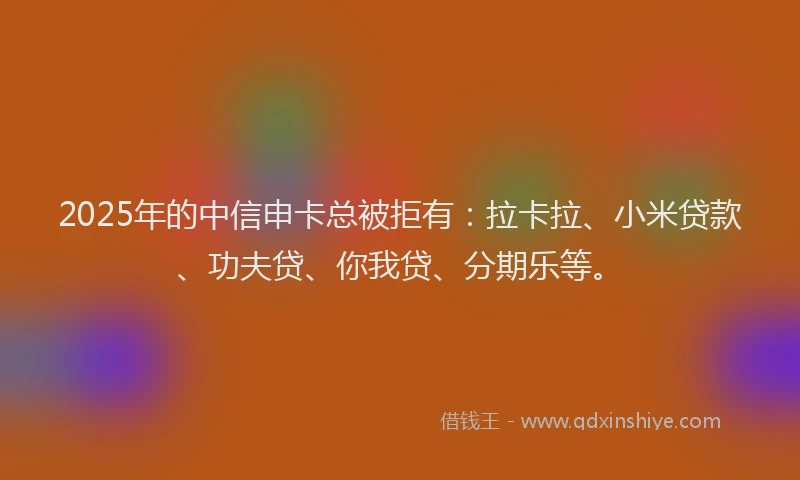 2025年的中信申卡总被拒有：拉卡拉、小米贷款、功夫贷、你我贷、分期乐等。