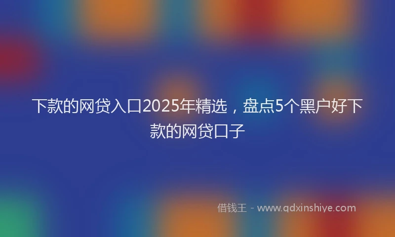 下款的网贷入口2025年精选，盘点5个黑户好下款的网贷口子