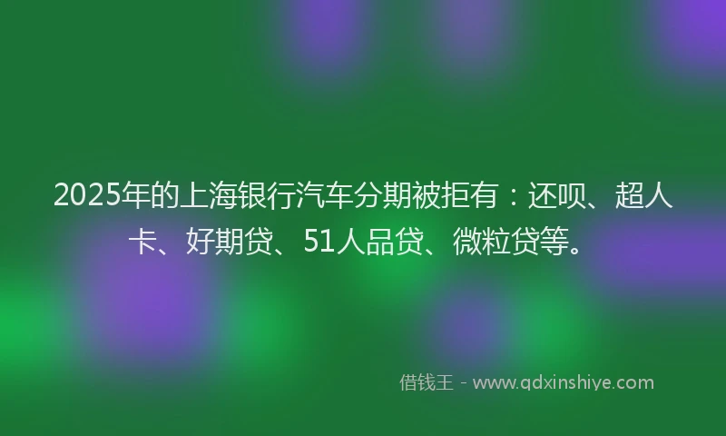 2025年的上海银行汽车分期被拒有：还呗、超人卡、好期贷、51人品贷、微粒贷等。