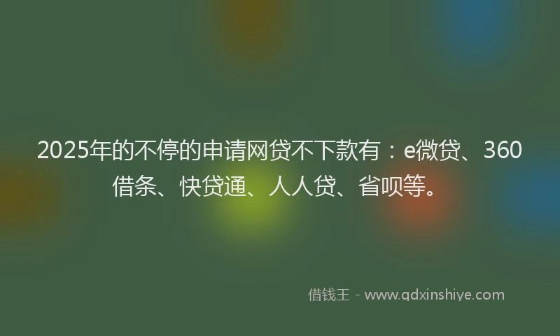 2025年的不停的申请网贷不下款有：e微贷、360借条、快贷通、人人贷、省呗等。