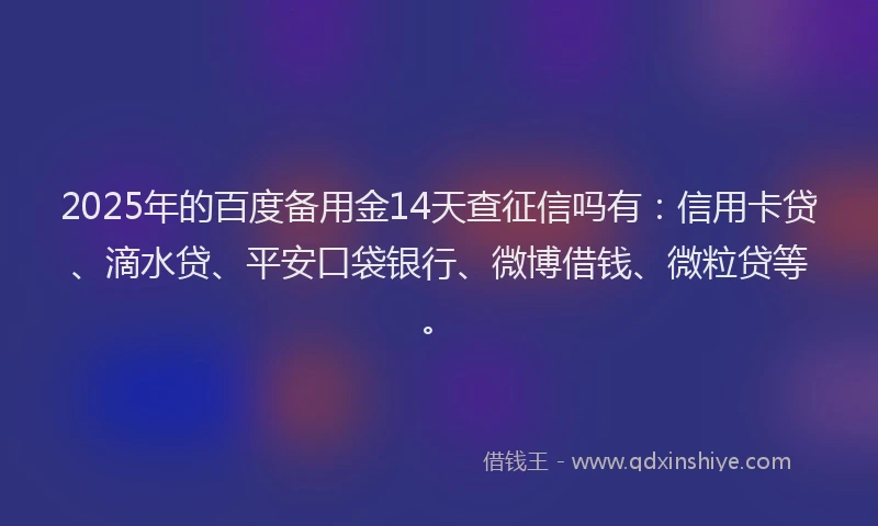 2025年的百度备用金14天查征信吗有：信用卡贷、滴水贷、平安口袋银行、微博借钱、微粒贷等。