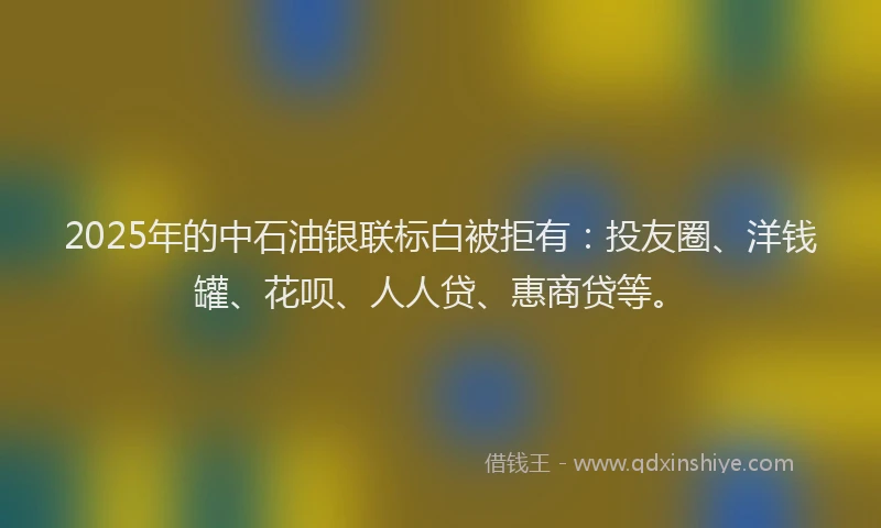 2025年的中石油银联标白被拒有：投友圈、洋钱罐、花呗、人人贷、惠商贷等。