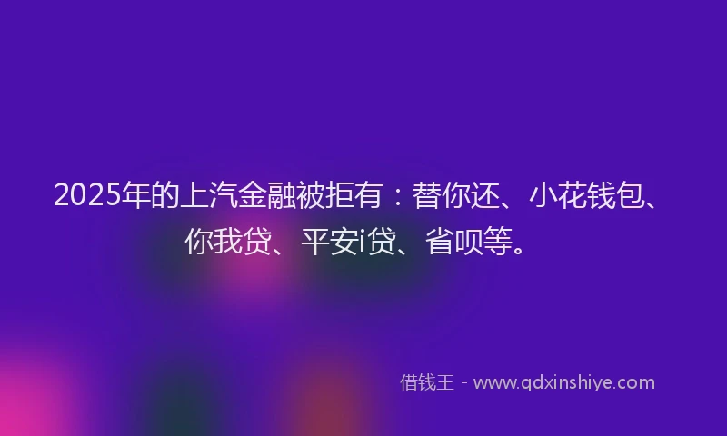 2025年的上汽金融被拒有：替你还、小花钱包、你我贷、平安i贷、省呗等。