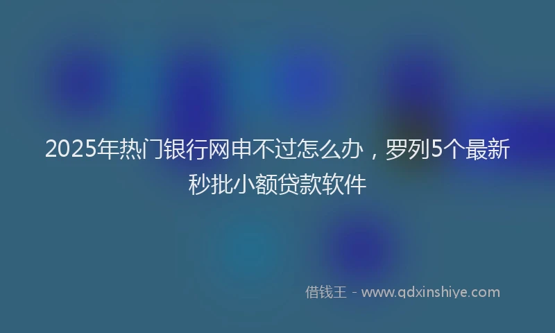2025年热门银行网申不过怎么办，罗列5个最新秒批小额贷款软件