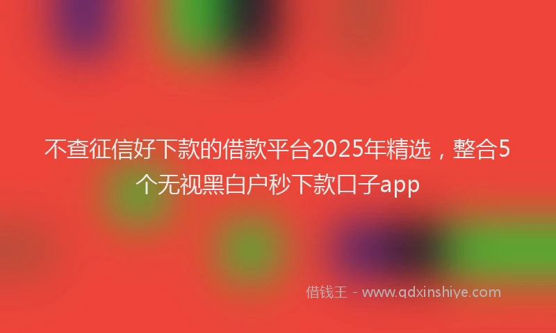 不查征信好下款的借款平台2025年精选，整合5个无视黑白户秒下款口子app
