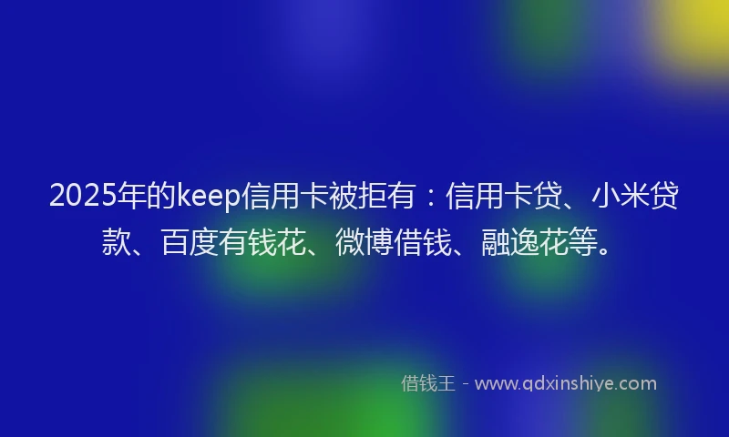 2025年的keep信用卡被拒有：信用卡贷、小米贷款、百度有钱花、微博借钱、融逸花等。