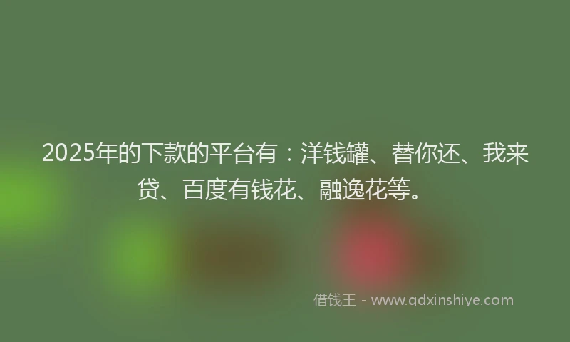 2025年的下款的平台有：洋钱罐、替你还、我来贷、百度有钱花、融逸花等。