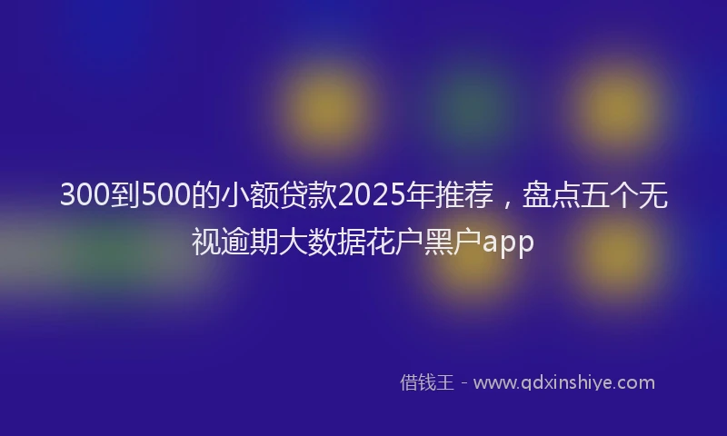 300到500的小额贷款2025年推荐，盘点五个无视逾期大数据花户黑户app