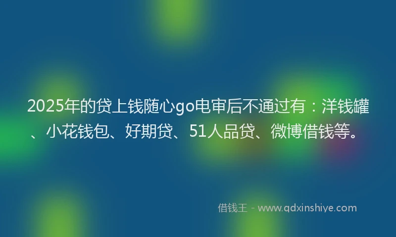 2025年的贷上钱随心go电审后不通过有：洋钱罐、小花钱包、好期贷、51人品贷、微博借钱等。
