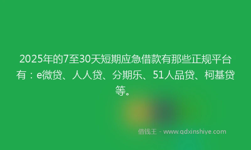 2025年的7至30天短期应急借款有那些正规平台有：e微贷、人人贷、分期乐、51人品贷、柯基贷等。