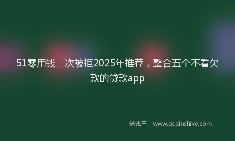 51零用钱二次被拒2025年推荐，整合五个不看欠款的贷款app