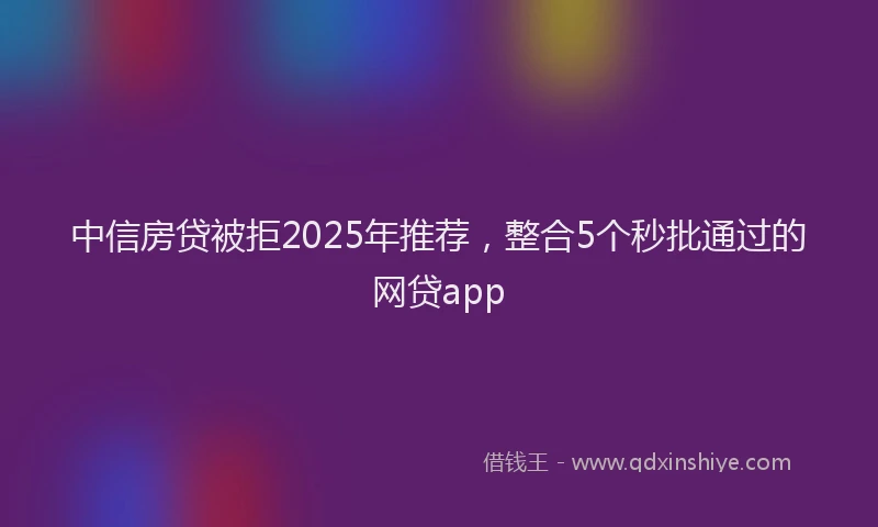 中信房贷被拒2025年推荐，整合5个秒批通过的网贷app