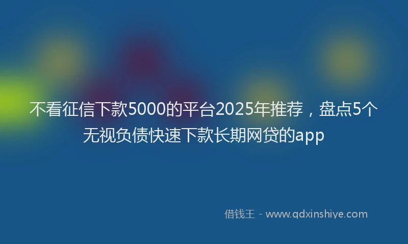 不看征信下款5000的平台2025年推荐，盘点5个无视负债快速下款长期网贷的app