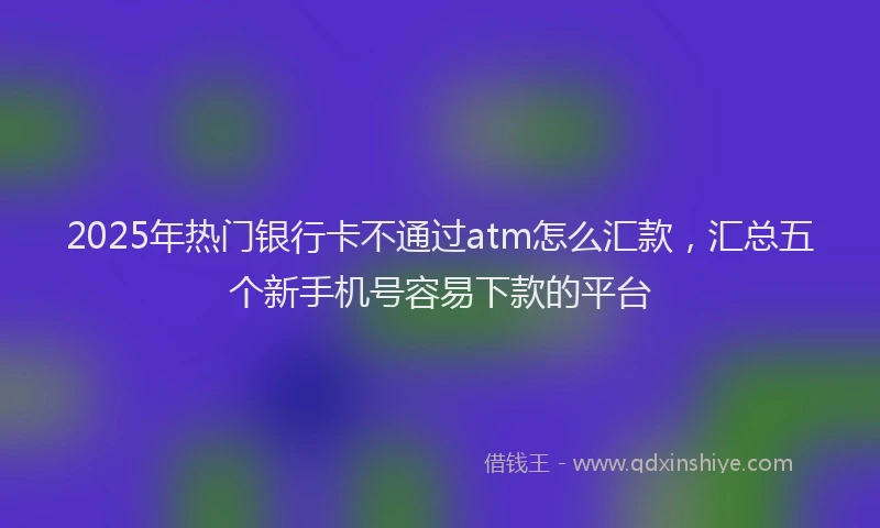 2025年热门银行卡不通过atm怎么汇款，汇总五个新手机号容易下款的平台