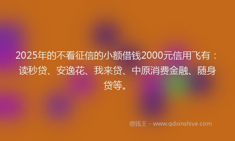 2025年的不看征信的小额借钱2000元信用飞有：读秒贷、安逸花、我来贷、中原消费金融、随身贷等。