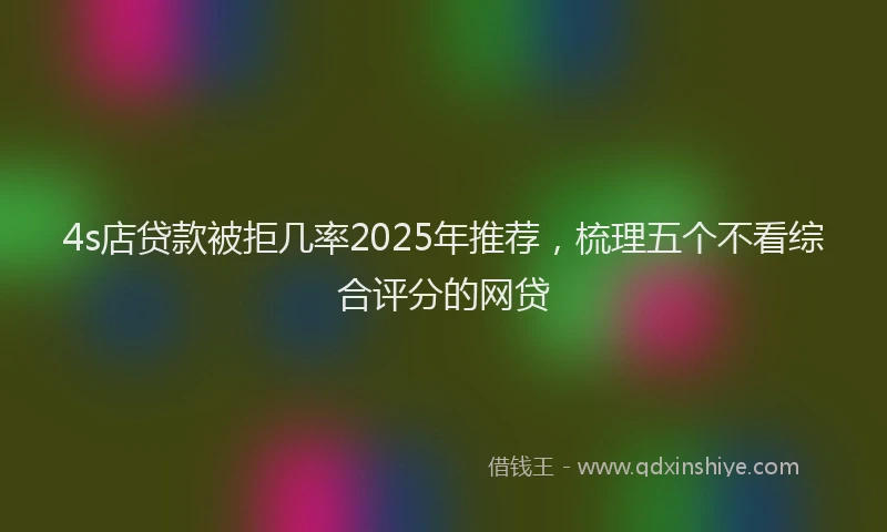 4s店贷款被拒几率2025年推荐，梳理五个不看综合评分的网贷