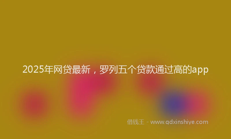 2025年网贷最新，罗列五个贷款通过高的app