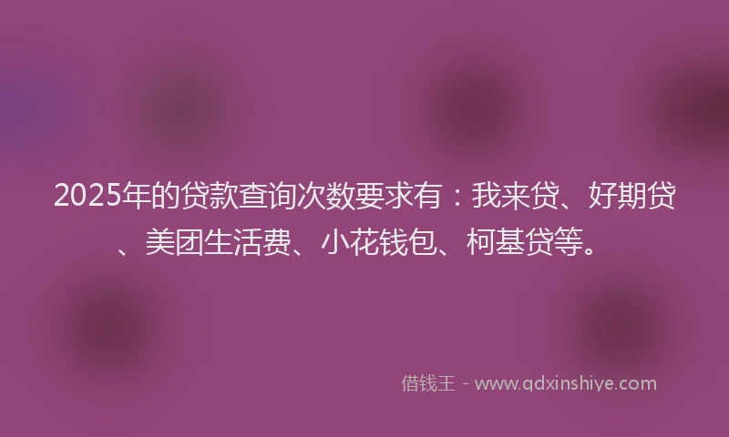 2025年的贷款查询次数要求有：我来贷、好期贷、美团生活费、小花钱包、柯基贷等。
