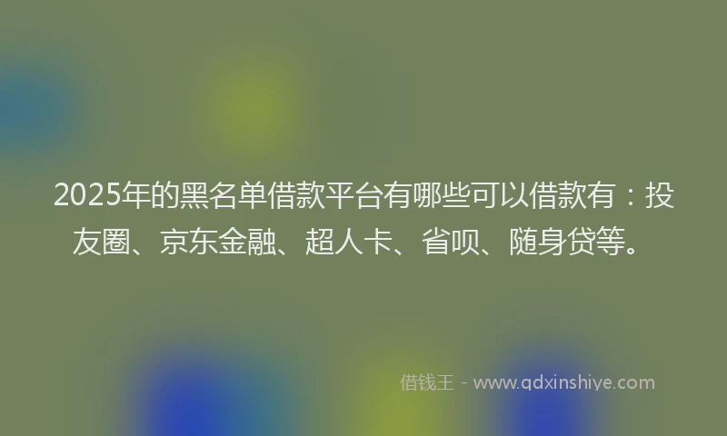 2025年的黑名单借款平台有哪些可以借款有：投友圈、京东金融、超人卡、省呗、随身贷等。