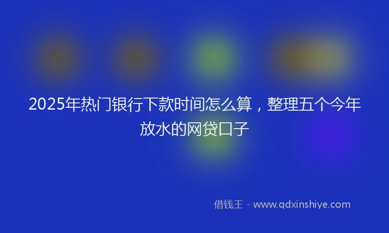 2025年热门银行下款时间怎么算，整理五个今年放水的网贷口子