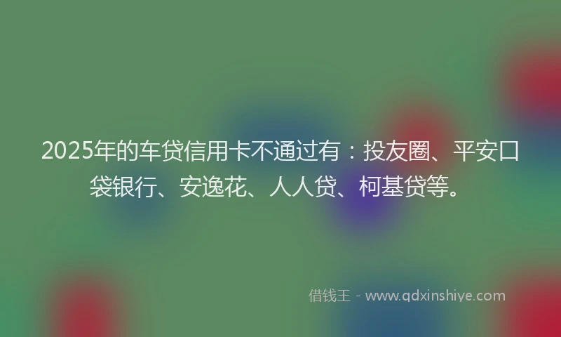 2025年的车贷信用卡不通过有：投友圈、平安口袋银行、安逸花、人人贷、柯基贷等。