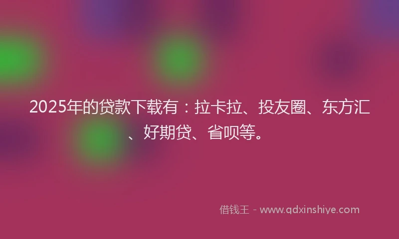 2025年的贷款下载有：拉卡拉、投友圈、东方汇、好期贷、省呗等。