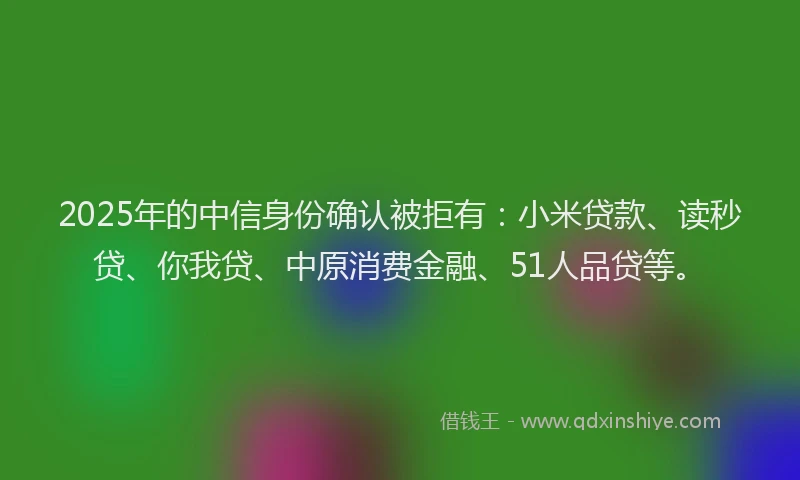 2025年的中信身份确认被拒有：小米贷款、读秒贷、你我贷、中原消费金融、51人品贷等。