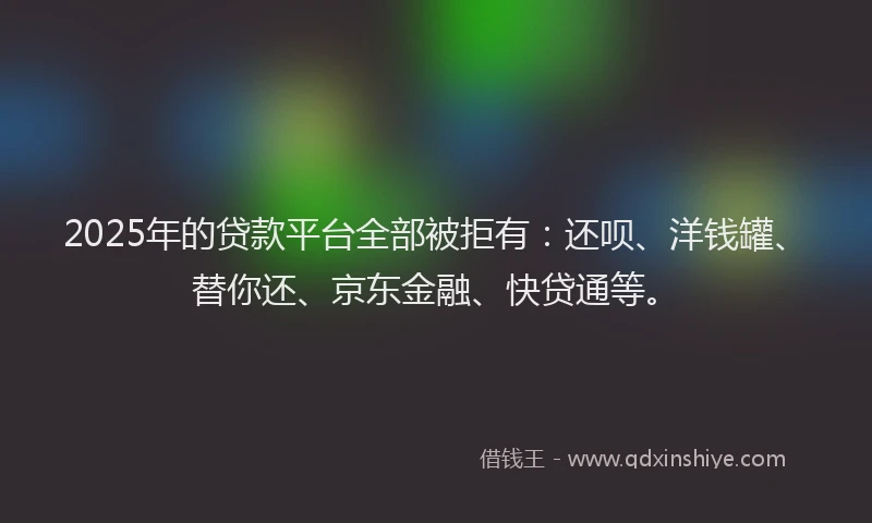 2025年的贷款平台全部被拒有：还呗、洋钱罐、替你还、京东金融、快贷通等。