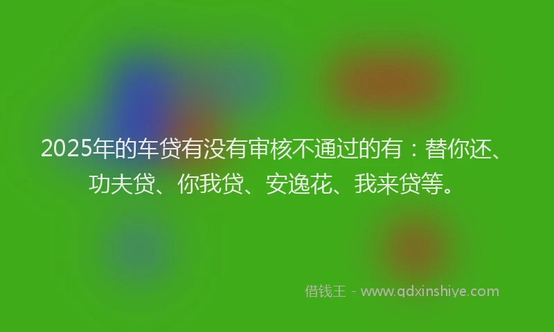2025年的车贷有没有审核不通过的有：替你还、功夫贷、你我贷、安逸花、我来贷等。