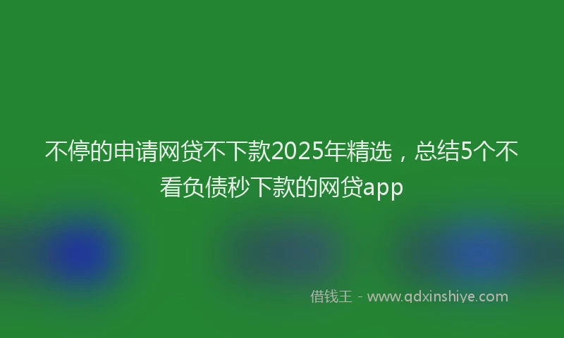 不停的申请网贷不下款2025年精选，总结5个不看负债秒下款的网贷app