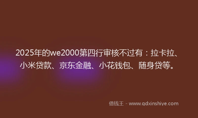 2025年的we2000第四行审核不过有：拉卡拉、小米贷款、京东金融、小花钱包、随身贷等。
