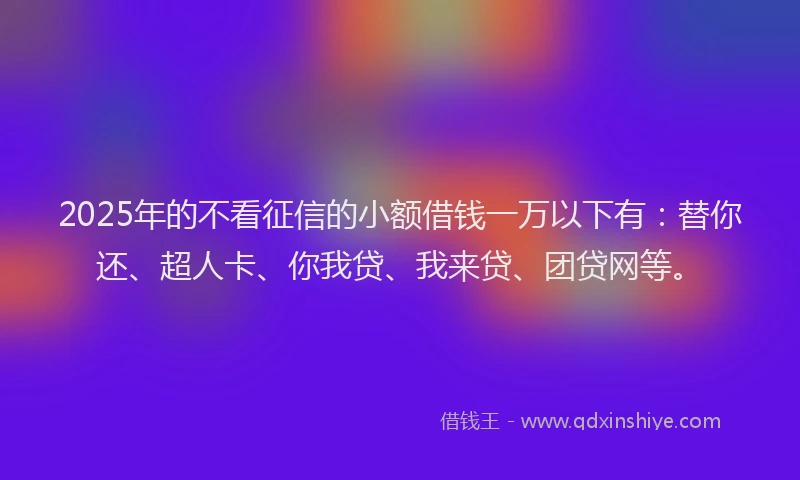 2025年的不看征信的小额借钱一万以下有：替你还、超人卡、你我贷、我来贷、团贷网等。