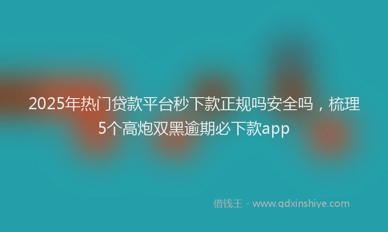 2025年热门贷款平台秒下款正规吗安全吗，梳理5个高炮双黑逾期必下款app