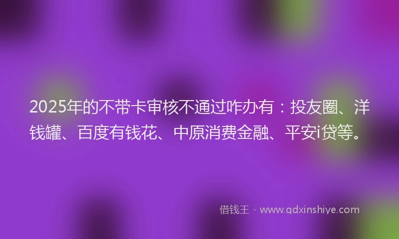 2025年的不带卡审核不通过咋办有：投友圈、洋钱罐、百度有钱花、中原消费金融、平安i贷等。