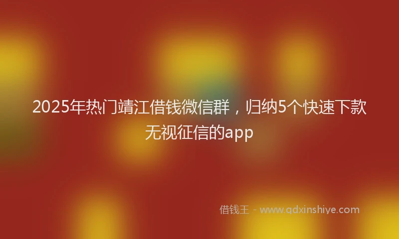 2025年热门靖江借钱微信群，归纳5个快速下款无视征信的app