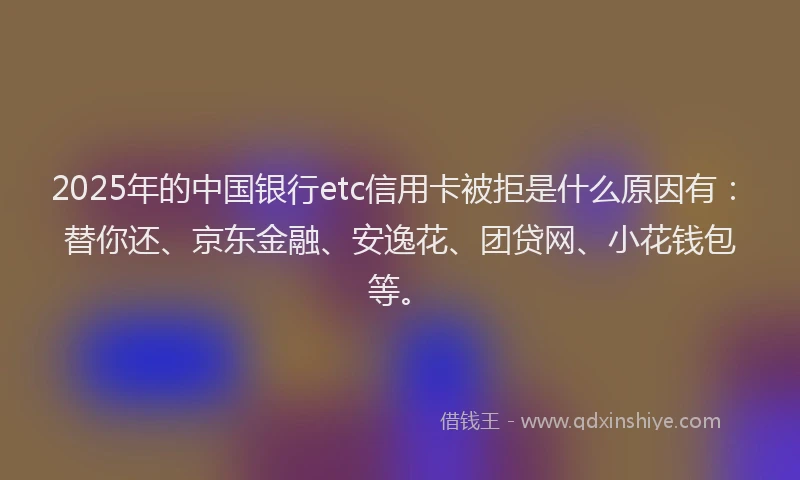 2025年的中国银行etc信用卡被拒是什么原因有：替你还、京东金融、安逸花、团贷网、小花钱包等。
