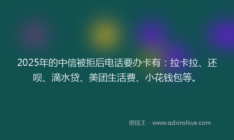 2025年的中信被拒后电话要办卡有：拉卡拉、还呗、滴水贷、美团生活费、小花钱包等。