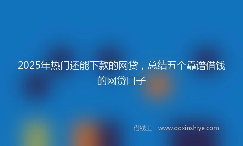 2025年热门还能下款的网贷，总结五个靠谱借钱的网贷口子