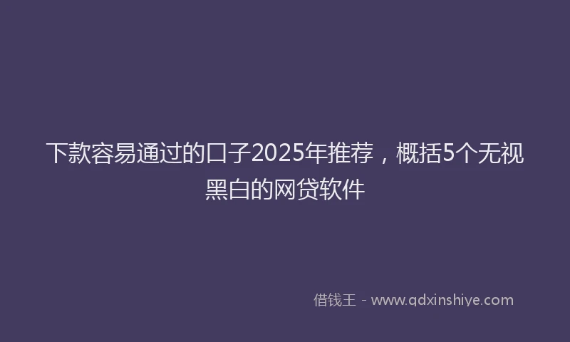 下款容易通过的口子2025年推荐，概括5个无视黑白的网贷软件