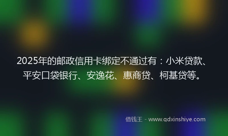 2025年的邮政信用卡绑定不通过有：小米贷款、平安口袋银行、安逸花、惠商贷、柯基贷等。
