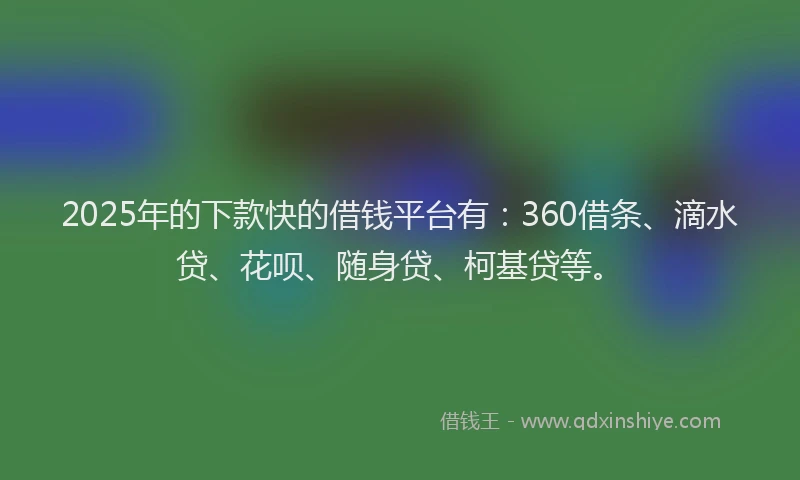 2025年的下款快的借钱平台有：360借条、滴水贷、花呗、随身贷、柯基贷等。