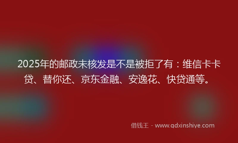 2025年的邮政未核发是不是被拒了有：维信卡卡贷、替你还、京东金融、安逸花、快贷通等。