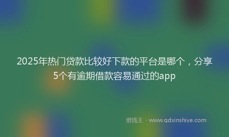 2025年热门贷款比较好下款的平台是哪个，分享5个有逾期借款容易通过的app