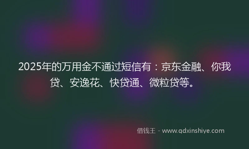 2025年的万用金不通过短信有：京东金融、你我贷、安逸花、快贷通、微粒贷等。
