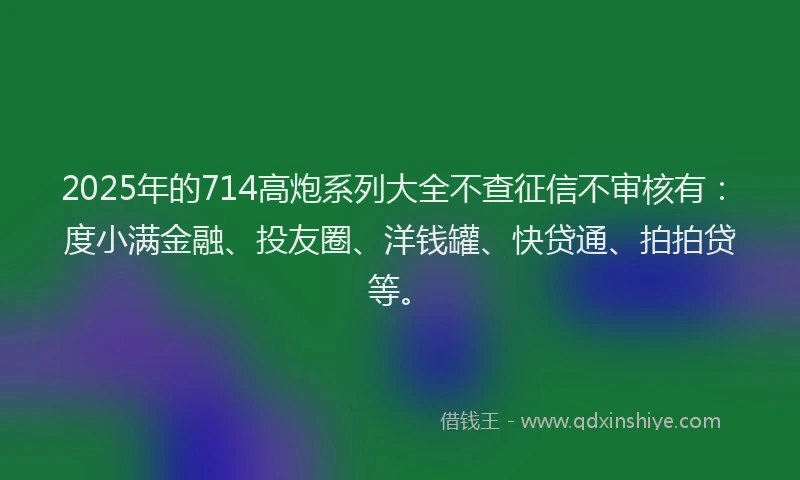 2025年的714高炮系列大全不查征信不审核有：度小满金融、投友圈、洋钱罐、快贷通、拍拍贷等。