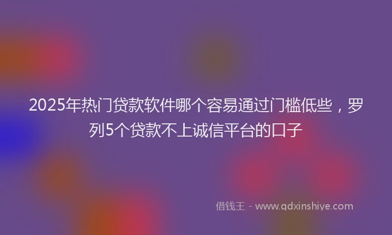 2025年热门贷款软件哪个容易通过门槛低些，罗列5个贷款不上诚信平台的口子